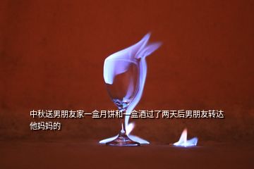 中秋送男朋友家一盒月餅和一盒酒過了兩天后男朋友轉(zhuǎn)達他媽媽的