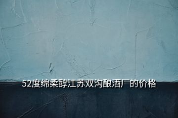 52度綿柔醇江蘇雙溝釀酒廠的價格