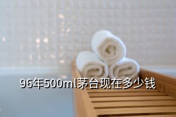 96年500ml茅臺(tái)現(xiàn)在多少錢