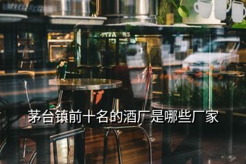 茅臺鎮(zhèn)前十名的酒廠是哪些廠家