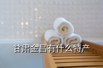 甘肅金昌有什么特產(chǎn)