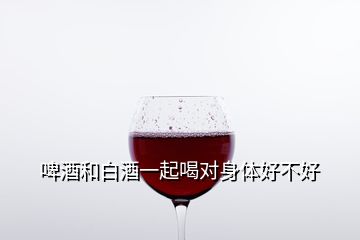 啤酒和白酒一起喝對身體好不好