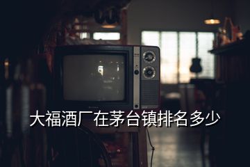 大福酒廠在茅臺鎮(zhèn)排名多少