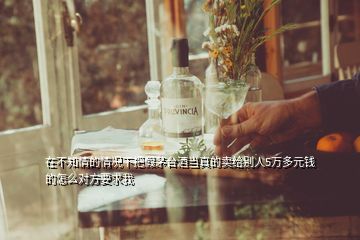 在不知情的情況下把假茅臺酒當(dāng)真的賣給別人5萬多元錢的怎么對方要求我