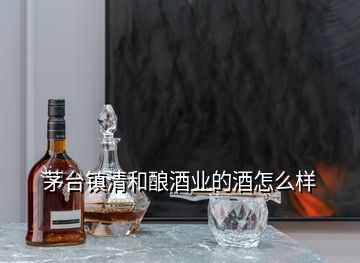 茅臺(tái)鎮(zhèn)清和釀酒業(yè)的酒怎么樣