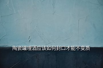 陶瓷罐埋酒應(yīng)該如何封口才能不變質(zhì)