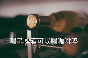 喝了啤酒可以喝咖啡嗎