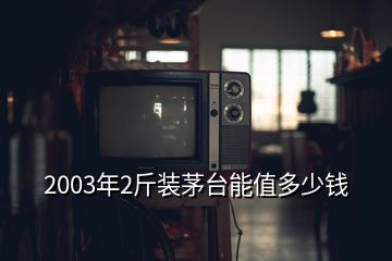 2003年2斤裝茅臺(tái)能值多少錢(qián)