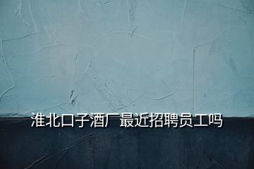 淮北口子酒廠最近招聘員工嗎