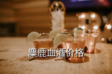 麋鹿血酒價(jià)格