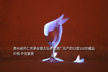 貴州省懷仁市茅臺(tái)鎮(zhèn)古壇老窖酒廠出產(chǎn)的52度100珍藏品價(jià)格 外包裝是