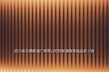 四川省古藺郎酒廠有限公司的郎酒原漿純品多少錢