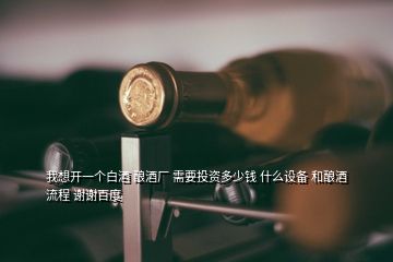 我想開一個白酒 釀酒廠 需要投資多少錢 什么設備 和釀酒流程 謝謝百度