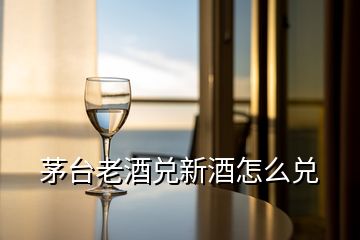 茅臺(tái)老酒兌新酒怎么兌