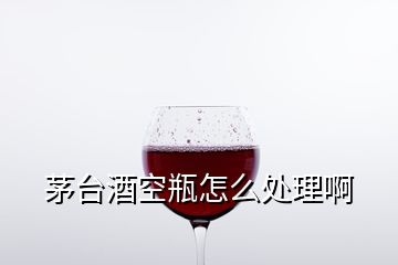 茅臺(tái)酒空瓶怎么處理啊