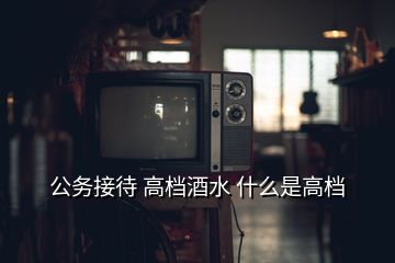 公務接待 高檔酒水 什么是高檔