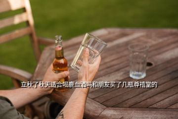 立秋了秋天適合喝鹿血酒嗎和朋友買(mǎi)了幾瓶尊禧堂的