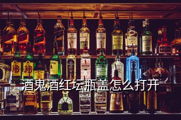 酒鬼酒紅壇瓶蓋怎么打開