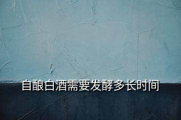 自釀白酒需要發(fā)酵多長(zhǎng)時(shí)間