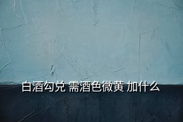 白酒勾兌 需酒色微黃 加什么