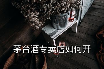 茅臺酒專賣店如何開