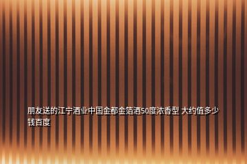 朋友送的江寧酒業(yè)中國(guó)金都金箔酒50度濃香型 大約值多少錢(qián)百度