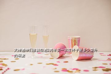 大神酒神們散裝白酒2兩半買一次性杯子是多少毫升的啊謝