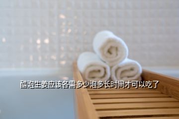 醋泡生姜應(yīng)該各需多少泡多長時間才可以吃了