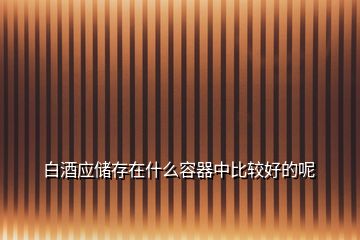 白酒應(yīng)儲存在什么容器中比較好的呢