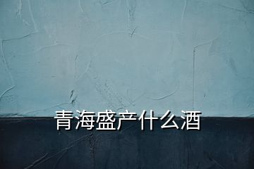 青海盛產(chǎn)什么酒