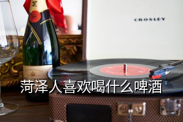 菏澤人喜歡喝什么啤酒