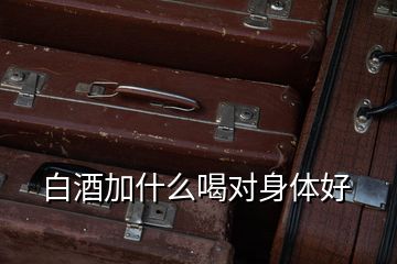 白酒加什么喝對(duì)身體好