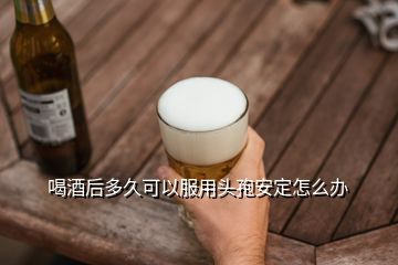 喝酒后多久可以服用頭孢安定怎么辦