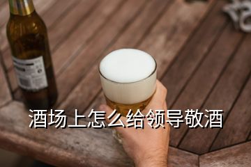 酒場上怎么給領導敬酒