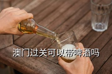 澳門過關可以帶啤酒嗎