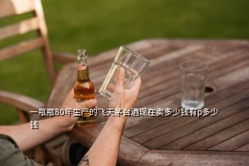 一瓶瓶80年生產的飛天茅臺酒現在賣多少錢有p多少錢