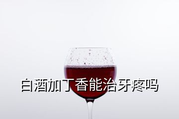 白酒加丁香能治牙疼嗎