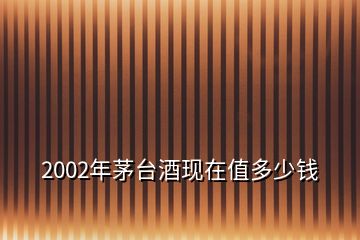 2002年茅臺酒現(xiàn)在值多少錢