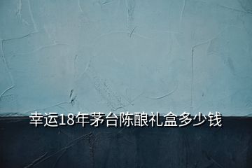 幸運18年茅臺陳釀禮盒多少錢