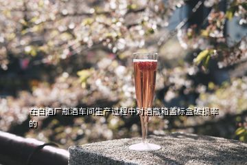 在白酒廠瓶酒車(chē)間生產(chǎn)過(guò)程中對(duì)酒瓶箱蓋標(biāo)盒破損率的