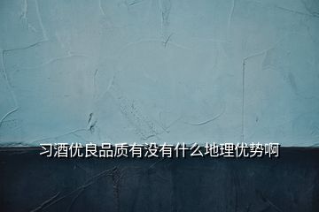 習(xí)酒優(yōu)良品質(zhì)有沒有什么地理優(yōu)勢啊