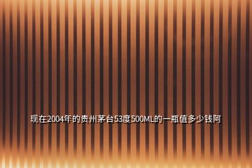 現(xiàn)在2004年的貴州茅臺(tái)53度500ML的一瓶值多少錢(qián)阿