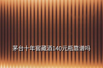 茅臺十年窖藏酒140元瓶靠譜嗎