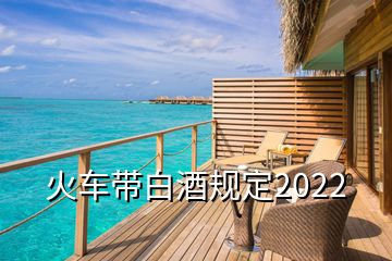 火車帶白酒規(guī)定2022