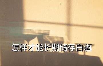 怎樣才能長(zhǎng)期儲(chǔ)存白酒