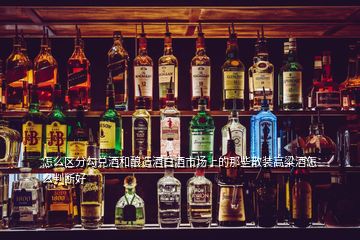 怎么區(qū)分勾兌酒和釀造酒白酒市場上的那些散裝高粱酒怎么判斷好