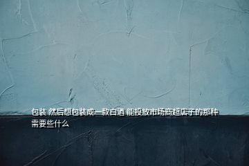 包裝 然后想包裝成一款白酒 能投放市場(chǎng)商超店子的那種需要些什么