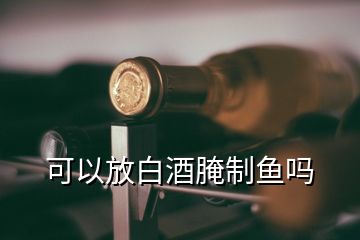 可以放白酒腌制魚嗎