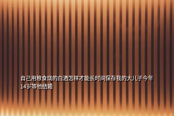 自己用糧食燒的白酒怎樣才能長時間保存我的大兒子今年14歲等他結(jié)婚