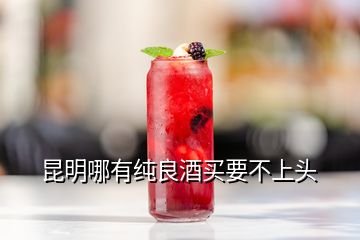 昆明哪有純良酒買(mǎi)要不上頭